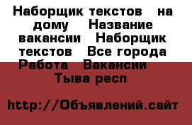 Наборщик текстов ( на дому) › Название вакансии ­ Наборщик текстов - Все города Работа » Вакансии   . Тыва респ.